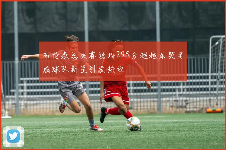 布伦森总决赛场均295分超越东契奇成球队新星引发热议