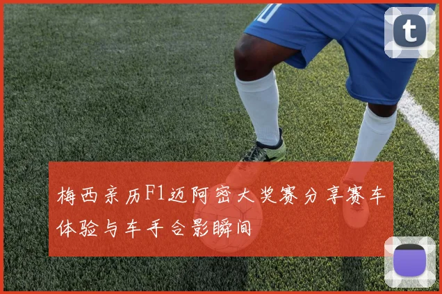 梅西亲历F1迈阿密大奖赛分享赛车体验与车手合影瞬间