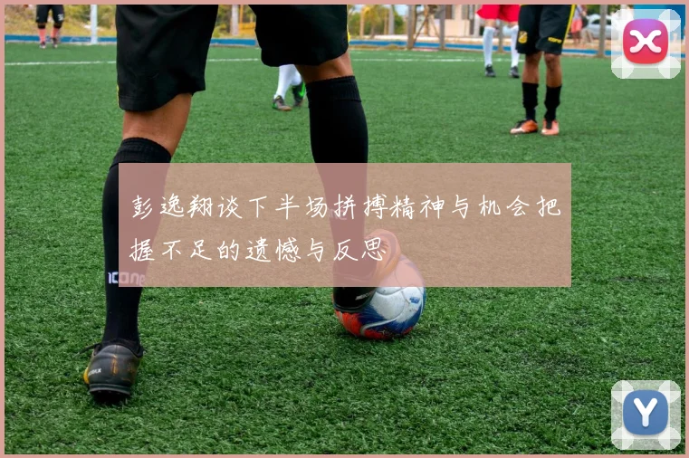 彭逸翔谈下半场拼搏精神与机会把握不足的遗憾与反思