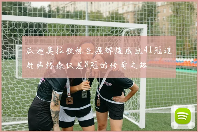 瓜迪奥拉教练生涯辉煌成就41冠追赶弗格森仅差8冠的传奇之路