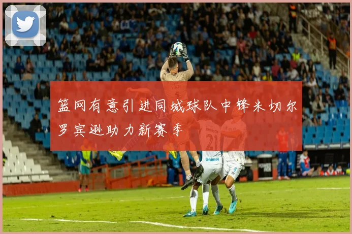 篮网有意引进同城球队中锋米切尔罗宾逊助力新赛季