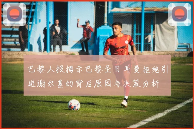 巴黎人报揭示巴黎圣日耳曼拒绝引进谢尔基的背后原因与决策分析