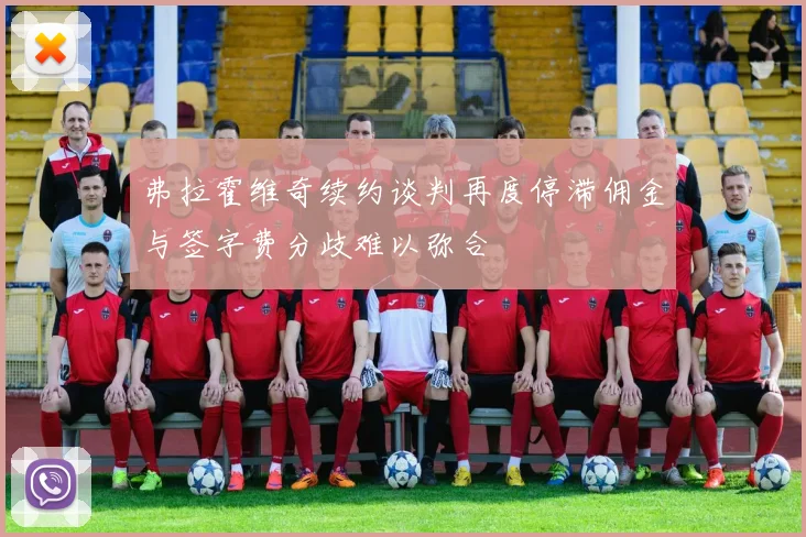 弗拉霍维奇续约谈判再度停滞佣金与签字费分歧难以弥合