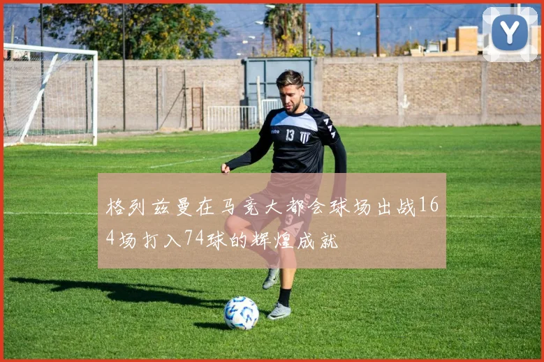 格列兹曼在马竞大都会球场出战164场打入74球的辉煌成就