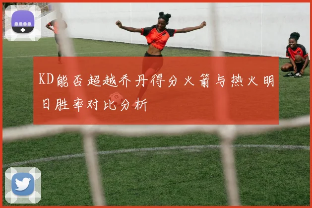 KD能否超越乔丹得分火箭与热火明日胜率对比分析