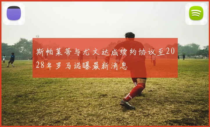 斯帕莱蒂与尤文达成续约协议至2028年罗马诺曝最新消息