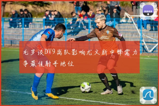 毛罗谈DV9离队影响尤文新中锋需力争最佳射手地位