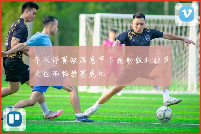 齐沃停赛缺席意甲下轮助教科拉罗夫也面临禁赛危机