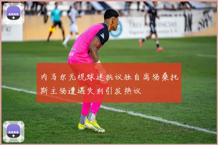 内马尔无视球迷抗议独自离场桑托斯主场遭遇失利引发热议