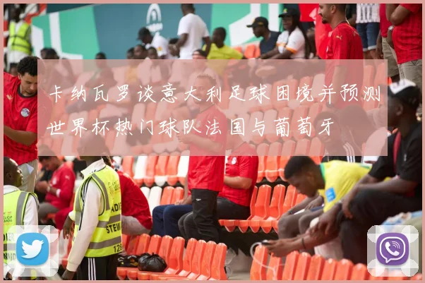 卡纳瓦罗谈意大利足球困境并预测世界杯热门球队法国与葡萄牙