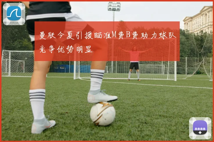 曼联今夏引援瞄准M费B费助力球队竞争优势明显
