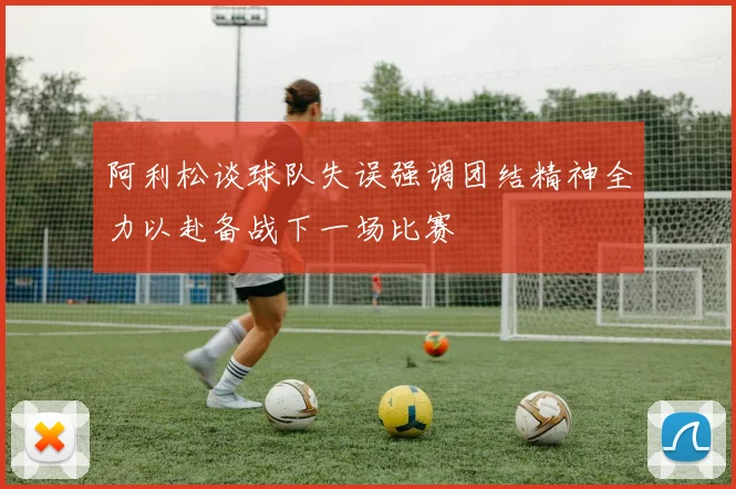 阿利松谈球队失误强调团结精神全力以赴备战下一场比赛