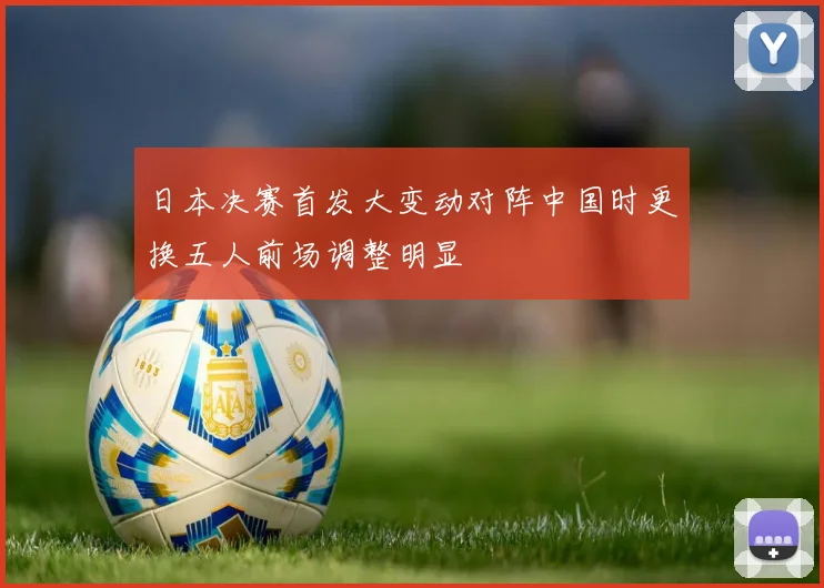 日本决赛首发大变动对阵中国时更换五人前场调整明显