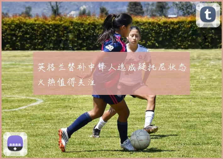 英格兰替补中锋人选成疑托尼状态火热值得关注