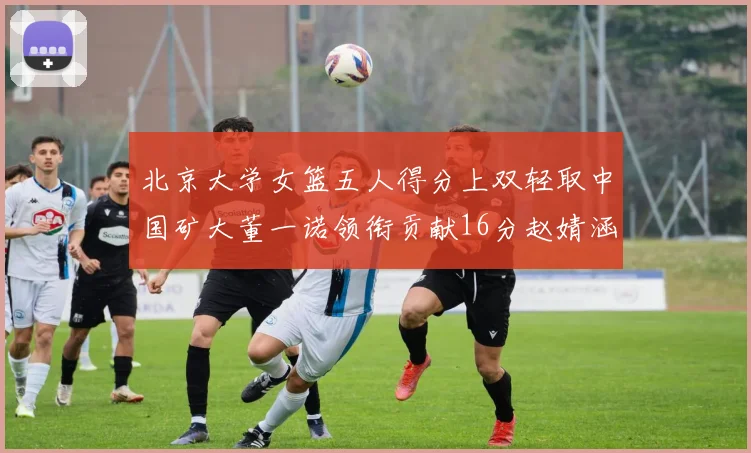 北京大学女篮五人得分上双轻取中国矿大董一诺领衔贡献16分赵婧涵接近双双