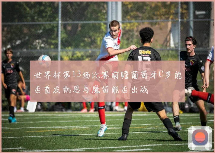 世界杯第13场比赛前瞻葡萄牙C罗能否首发凯恩与魔笛能否出战