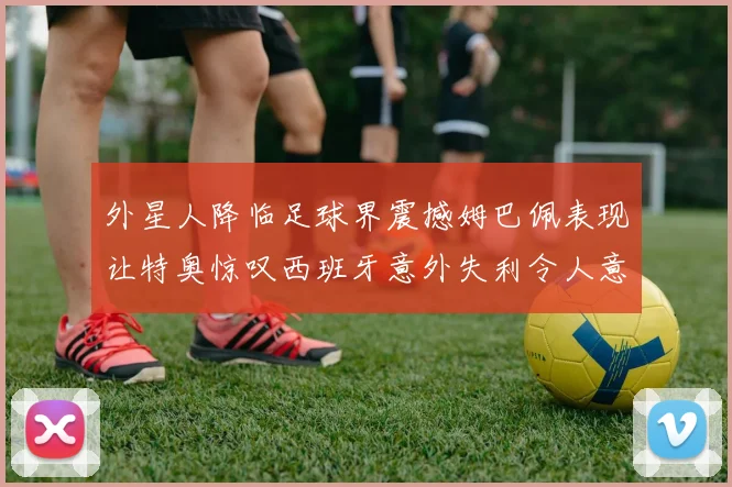 外星人降临足球界震撼姆巴佩表现让特奥惊叹西班牙意外失利令人意外